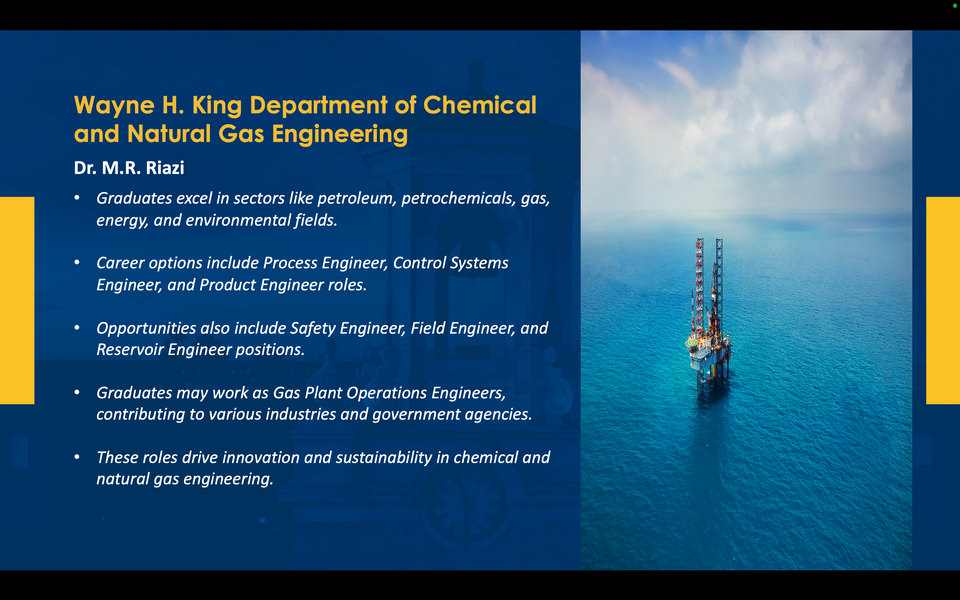 A graphic reads: Wayne H. King Department of Chemical and Natural Gas Engineering. Dr. M.R. Riazi. Graduates excel in sectors like petroleum, petrochemicals, gas, energy, and environmental fields. Career options include Process Engineer, Control Systems Engineer, and Product Engineer roles. Opportunities also include Safety Engineer, Field Engineer, and Reservoir Engineer positions. Graduates may work as Gas Plant Operations Engineers, contributing to various industries and government agencies. These roles drive innovation and sustainability in chemical and natural gas engineering.