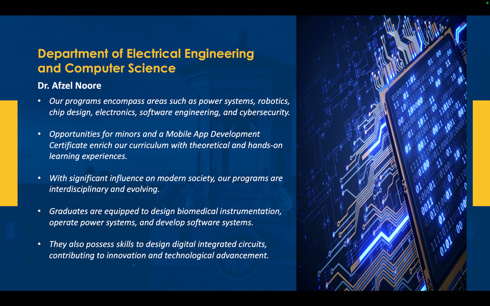 A graphic reads: Department of Electrical Engineering and Computer Science. Dr. Afzel Noore. Our programs encompass areas such as power systems, robotics, chip design, electronics, software engineering, and cybersecurity. Opportunities for minors and a Mobile App Development Certificate enrich our curriculum with theoretical and hands-on learning experiences. With significant influence on modern society, our programs are interdisciplinary and evolving. Graduates are equipped to design biomedical instrumentation, operate power systems, and develop software systems. They also possess skills to design digital integrated circuits, contributing to innovation and technological advancement.