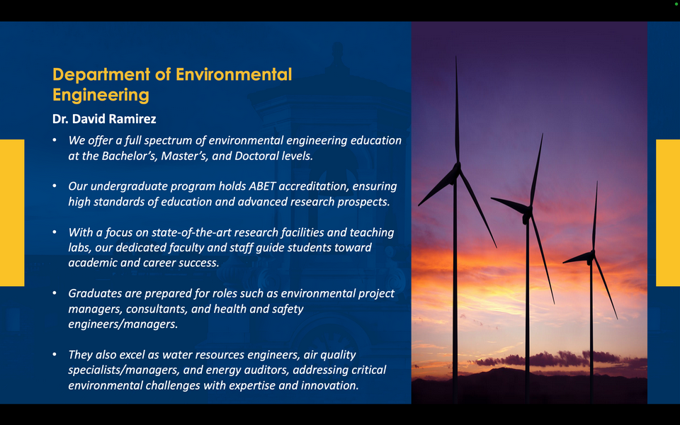 A graphic reads: Department of Environmental Engineering. Dr. David Ramirez. We offer a full spectrum of environmental engineering education at the Bachelor’s, Master’s, and Doctoral levels. Our undergraduate program holds ABET accreditation, ensuring high standards of education and advanced research prospects. With a focus on state-of-the-art research facilities and teaching labs, our dedicated faculty and staff guide students toward academic and career success. Graduates are prepared for roles such as environmental project managers, consultants, and health and safety engineers/managers. They also excel as water resources engineers, air quality specialists/managers, and energy auditors, addressing critical environmental challenges with expertise and innovation.