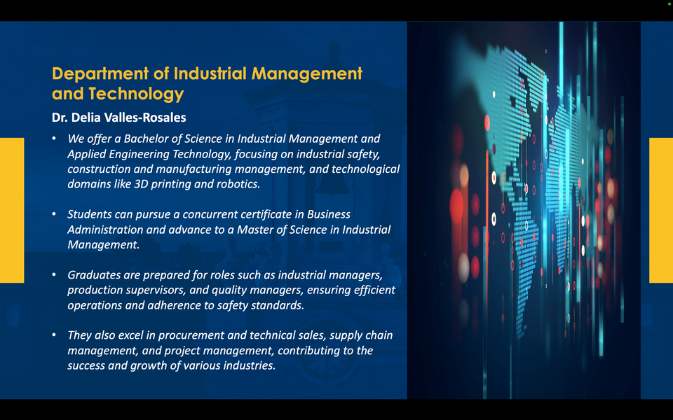 A graphic reads: Department of Industrial Management and Technology. Dr. Delia Valles-Rosales. We offer a Bachelor of Science in Industrial Management and Applied Engineering Technology, focusing on industrial safety, construction and manufacturing management, and technological domains like 3D printing and robotics. Students can pursue a concurrent certificate in Business Administration and advance to a Master of Science in Industrial Management. Graduates are prepared for roles such as industrial managers, production supervisors, and quality managers, ensuring efficient operations and adherence to safety standards. They also excel in procurement and technical sales, supply chain management, and project management, contributing to the success and growth of various industries.