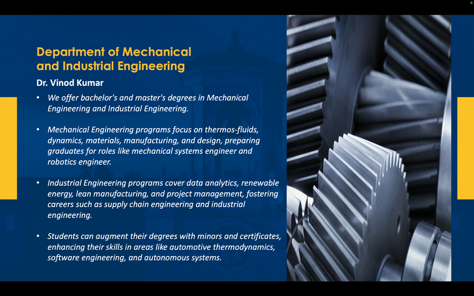 A graphic reads: Department of Mechanical and Industrial Engineering. Dr. Vinod Kumar. We offer bachelor's and master's degrees in Mechanical Engineering and Industrial Engineering. Mechanical Engineering programs focus on thermos-fluids, dynamics, materials, manufacturing, and design, preparing graduates for roles like mechanical systems engineer and robotics engineer. Industrial Engineering programs cover data analytics, renewable energy, lean manufacturing, and project management, fostering careers such as supply chain engineering and industrial engineering. Students can augment their degrees with minors and certificates, enhancing their skills in areas like automotive thermodynamics, software engineering, and autonomous systems.