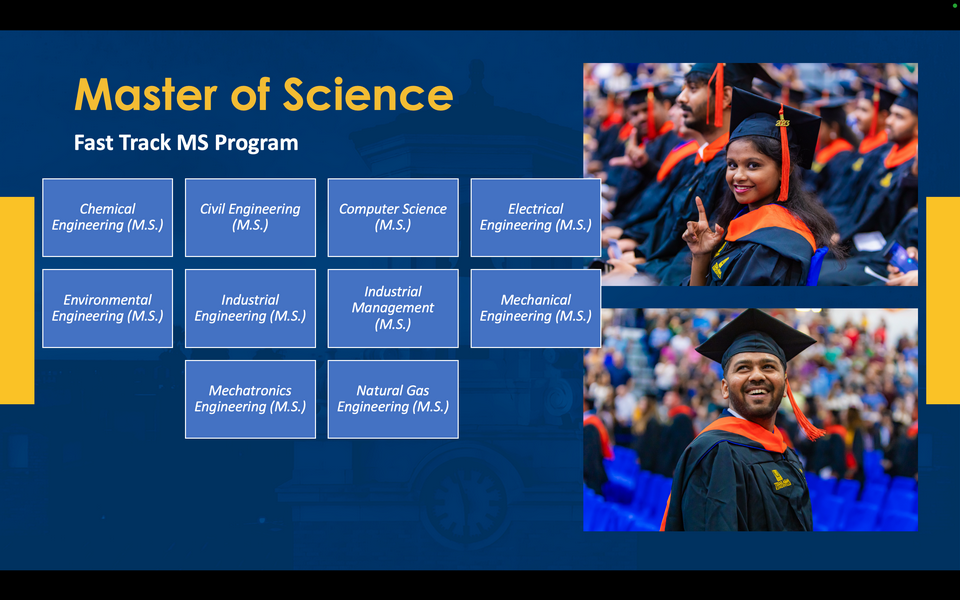 A graphic reads: Master of Science. Chemical Engineering (M.S.). Fast Track MS Program. Civil Engineering (M.S.). Computer Science (M.S.). Electrical Engineering (M.S.). Environmental Engineering (M.S.). Industrial Engineering (M.S.). Industrial Management (M.S.). Mechanical Engineering (M.S.). Mechatronics Engineering (M.S.). Natural Gas Engineering (M.S.)
