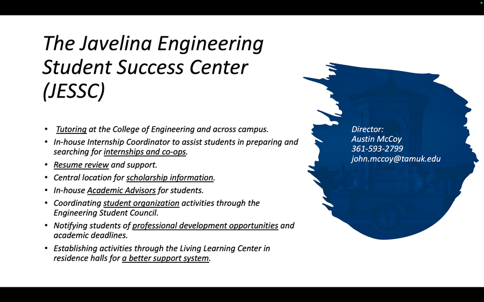 A graphic reads: The Javelina Engineering Student Success Center (JESSC). Tutoring at the College of Engineering and across campus. In-house Internship Coordinator to assist students in preparing and searching for internships and co-ops. Resume review and support. Central location for scholarship information. In-house Academic Advisors for students. Coordinating student organization activities through the Engineering Student Council. Notifying students of professional development opportunities and academic deadlines. Establishing activities through the Living Learning Center in residence halls for a better support system. Director: Austin McCoy. 361-593-2799. john.mccoy@tamuk.edu.