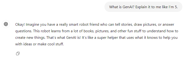 ChatGPT's GenAI Explaination states this,"Okay! Imagine you have a really smart robot friend who can tell stories, draw pictures, or answer questions. This robot learns from a lot of books, pictures, and other fun stuff to understand how to create new things. That’s what GenAI is! It’s like a super helper that uses what it knows to help you with ideas or make cool stuff."