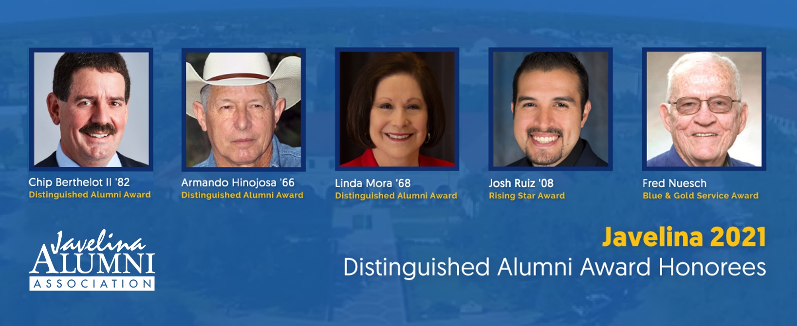 This year’s Distinguished Alumni Award recipients are Armando Hinojosa ’66; Dr. Linda Mora ’68; and I.J. “Chip” Berthelot II ’82. This year’s Rising Star Award recipient is Josh Ruiz ’08, and the Blue and Gold Service Award will honor longtime university staff member Fred Nuesch.  